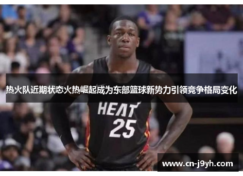 热火队近期状态火热崛起成为东部篮球新势力引领竞争格局变化