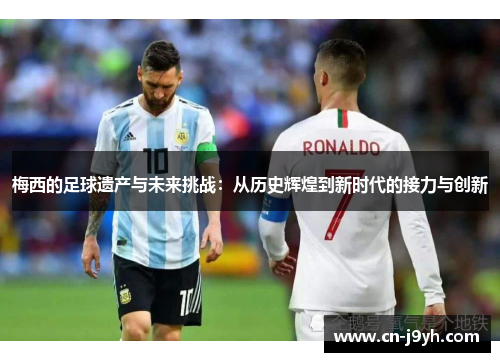 梅西的足球遗产与未来挑战：从历史辉煌到新时代的接力与创新