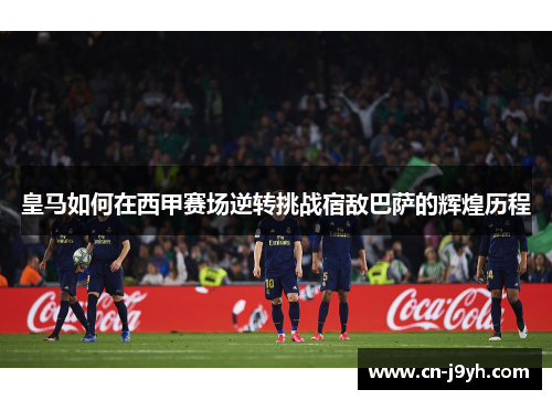 皇马如何在西甲赛场逆转挑战宿敌巴萨的辉煌历程