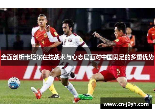 全面剖析卡塔尔在技战术与心态层面对中国男足的多重优势 全面剖析卡塔尔在技战术与心态层面对中国男足的多重优势